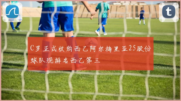 C罗正式收购西乙阿尔梅里亚25股份球队现排名西乙第三
