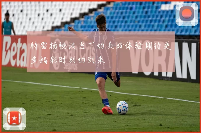 特雷杨畅谈当下的美好体验期待更多精彩时刻的到来