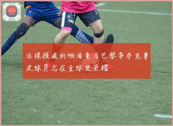 法媒报道利物浦皇马巴黎争夺克鲁皮球员志在金球奖荣耀
