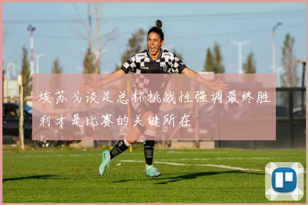 埃苏戈谈足总杯挑战性强调最终胜利才是比赛的关键所在