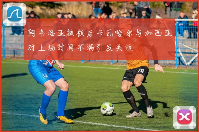 阿韦洛亚执教后卡瓦哈尔与加西亚对上场时间不满引发关注