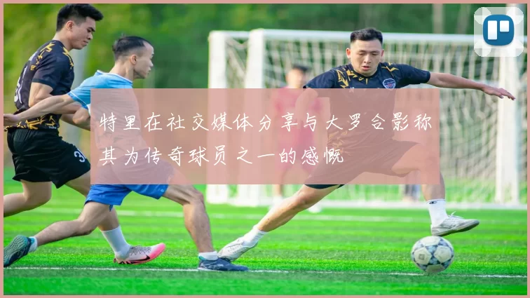 特里在社交媒体分享与大罗合影称其为传奇球员之一的感慨