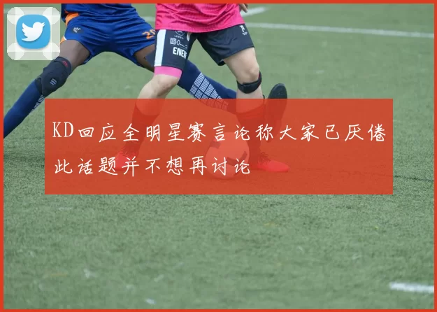 KD回应全明星赛言论称大家已厌倦此话题并不想再讨论
