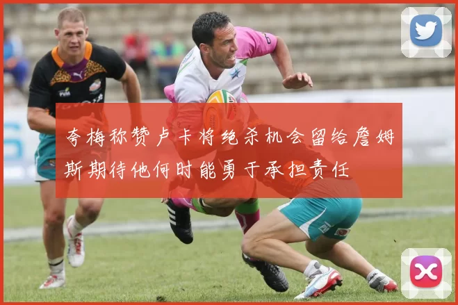 夸梅称赞卢卡将绝杀机会留给詹姆斯期待他何时能勇于承担责任