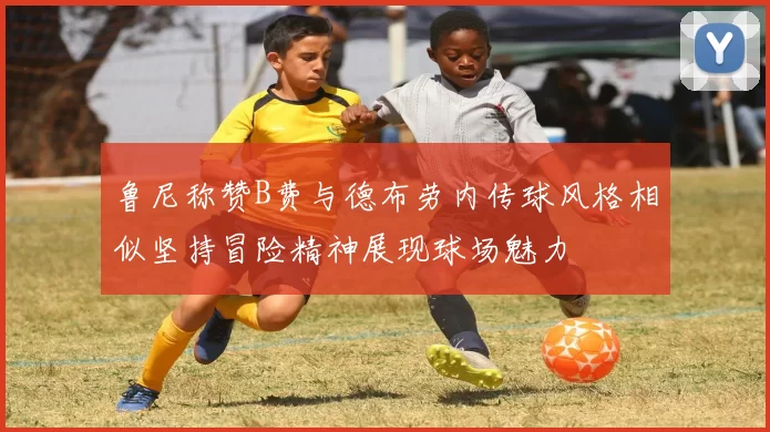 鲁尼称赞B费与德布劳内传球风格相似坚持冒险精神展现球场魅力