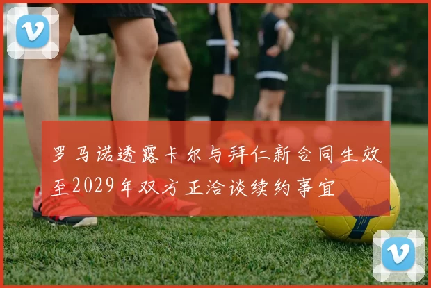 罗马诺透露卡尔与拜仁新合同生效至2029年双方正洽谈续约事宜