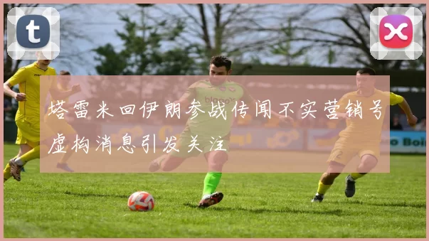 塔雷米回伊朗参战传闻不实营销号虚构消息引发关注
