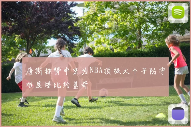 唐斯称赞申京为NBA顶级大个子防守难度堪比约基奇
