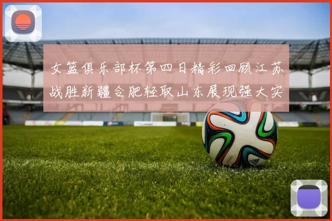 女篮俱乐部杯第四日精彩回顾江苏战胜新疆合肥轻取山东展现强大实力