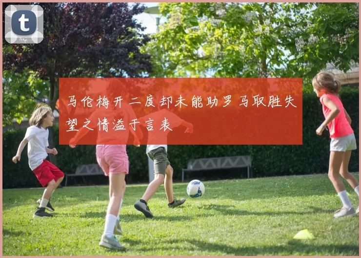 马伦梅开二度却未能助罗马取胜失望之情溢于言表