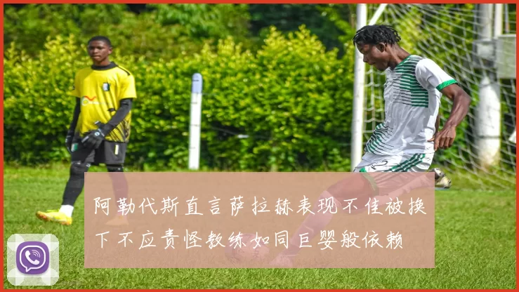 阿勒代斯直言萨拉赫表现不佳被换下不应责怪教练如同巨婴般依赖