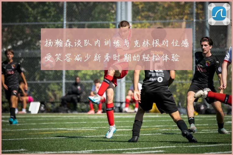杨瀚森谈队内训练与克林根对位感受笑容减少新秀时期的轻松体验