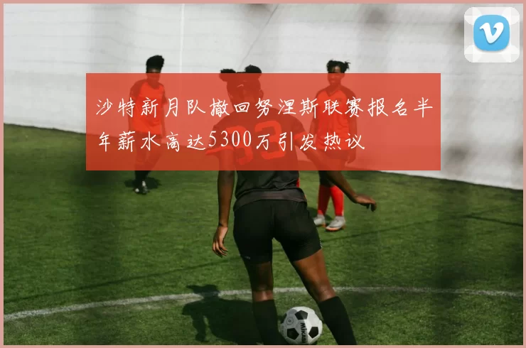 沙特新月队撤回努涅斯联赛报名半年薪水高达5300万引发热议