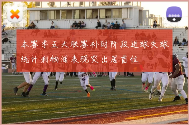 本赛季五大联赛补时阶段进球失球统计利物浦表现突出居首位
