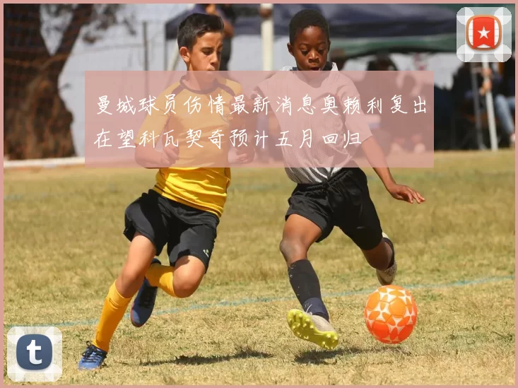 曼城球员伤情最新消息奥赖利复出在望科瓦契奇预计五月回归