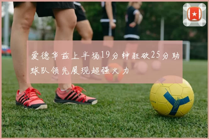 爱德华兹上半场19分钟狂砍25分助球队领先展现超强火力