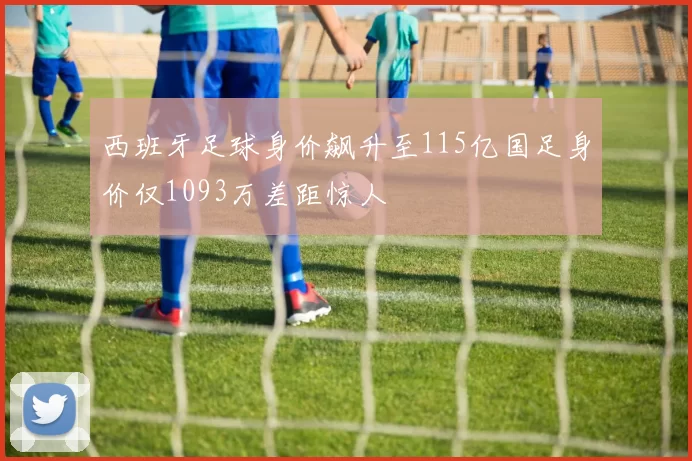 西班牙足球身价飙升至115亿国足身价仅1093万差距惊人