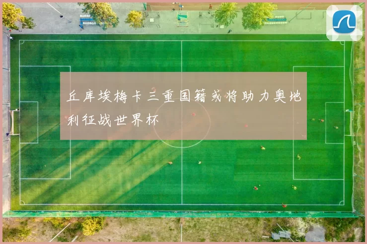 丘库埃梅卡三重国籍或将助力奥地利征战世界杯