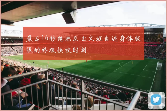 最后16秒绝地反击文班自述身体极限的终极快攻时刻
