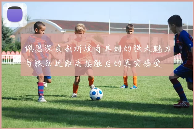 佩恩深度剖析埃奇库姆的强大魅力与狠劲近距离接触后的真实感受