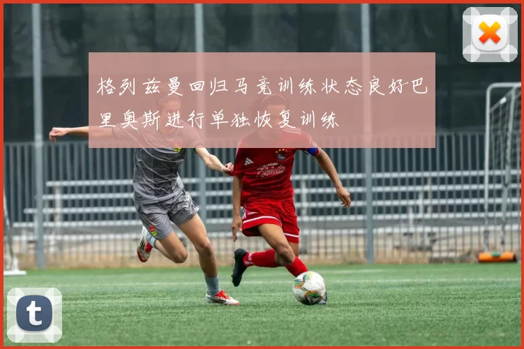 格列兹曼回归马竞训练状态良好巴里奥斯进行单独恢复训练