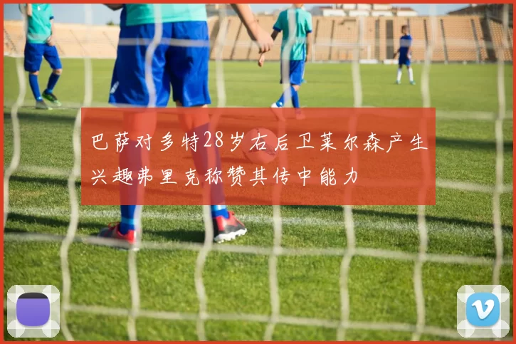 巴萨对多特28岁右后卫莱尔森产生兴趣弗里克称赞其传中能力