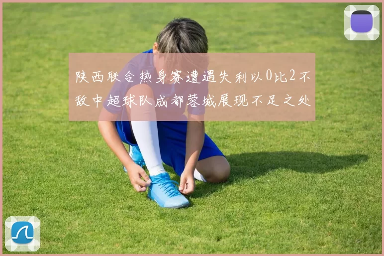 陕西联合热身赛遭遇失利以0比2不敌中超球队成都蓉城展现不足之处