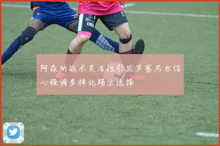 阿森纳战术灵活性引发罗塞尼尔信心强调多样化踢法选择