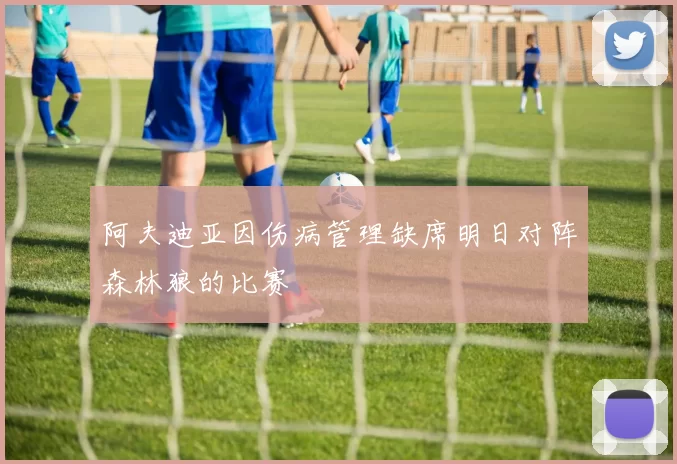 阿夫迪亚因伤病管理缺席明日对阵森林狼的比赛