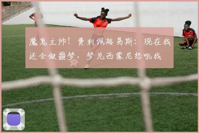 魔鬼主帅！费利佩路易斯：现在我还会做噩梦，梦见西蒙尼怒吼我
