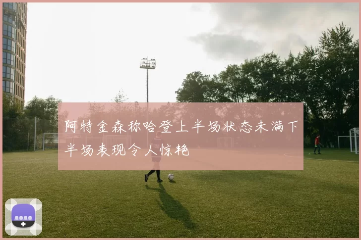 阿特金森称哈登上半场状态未满下半场表现令人惊艳